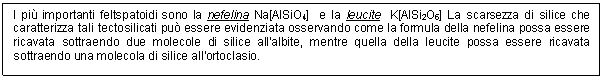 Text Box: I pi importanti feltspatoidi sono la nefelina Na[AlSiO4] e la leucite K[AlSi2O6] La scarsezza di silice che caratterizza tali tectosilicati pu essere evidenziata osservando come la formula della nefelina possa essere ricavata sottraendo due molecole di silice all'albite, mentre quella della leucite possa essere ricavata sottraendo una molecola di silice all'ortoclasio. 

